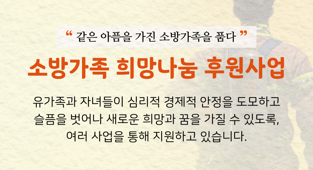 소방가족 희망나눔 후원사업 유가족과 자녀들이 심리적 경제적 안정을 도모하고 슬픔을 벗어나 새로운 희망과 꿈을 가질 수 있도록, 여러 사업을 통해 지원하고 있습니다.