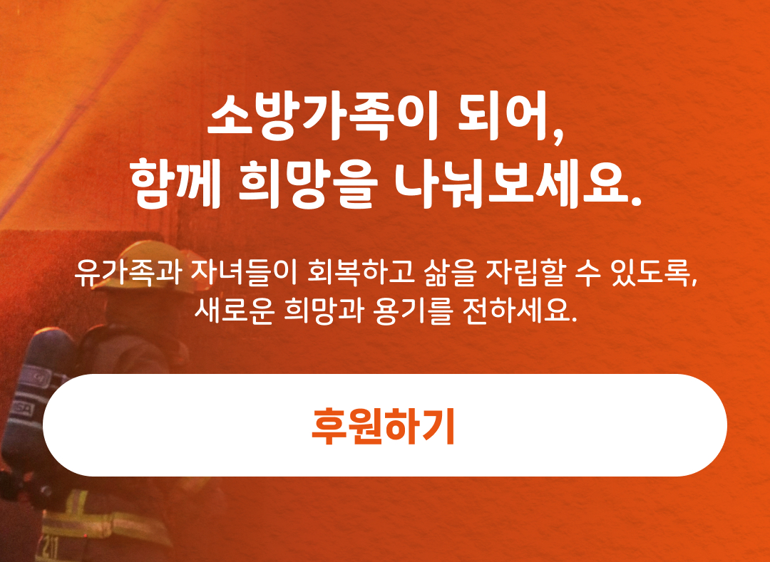 소방가족이 되어, 함께 희망을 나눠보세요. 유가족과 자녀들이 회복하고 삶을 자립할 수 있도록, 새로운 희망과 용기를 전하세요. 후원하기